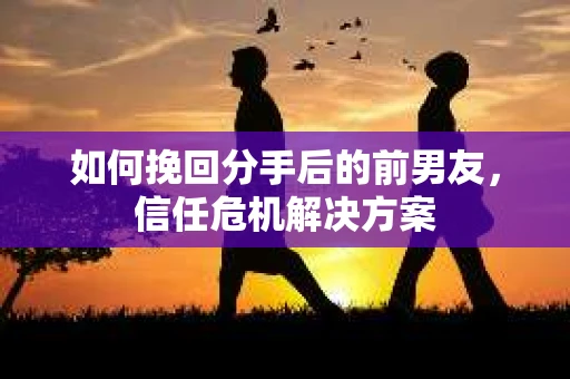 如何挽回分手后的前男友,信任危机解决方案 如何挽回分手后的前男友,信任危机解决方案