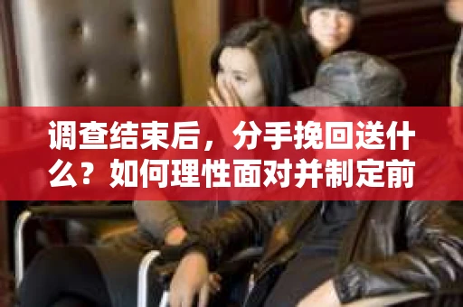 调查结束后，分手挽回送什么？如何理性面对并制定前行计划？