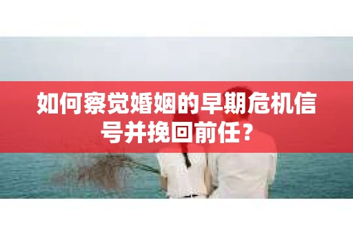 如何察觉婚姻的早期危机信号并挽回前任？