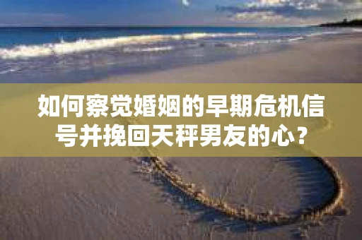如何察觉婚姻的早期危机信号并挽回天秤男友的心？