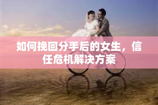 如何挽回分手后的女生，信任危机解决方案