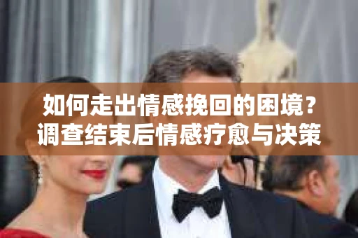 如何走出情感挽回的困境？调查结束后情感疗愈与决策指南