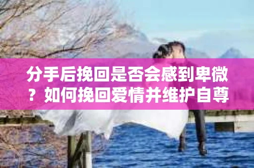分手后挽回是否会感到卑微？如何挽回爱情并维护自尊？