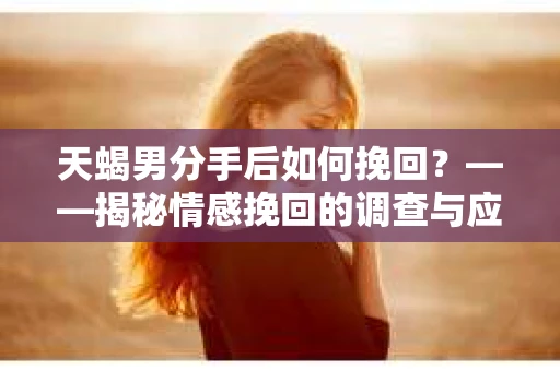 天蝎男分手后如何挽回？——揭秘情感挽回的调查与应对策略