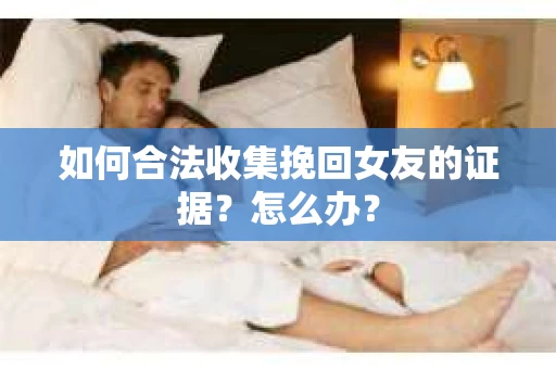如何合法收集挽回女友的证据？怎么办？