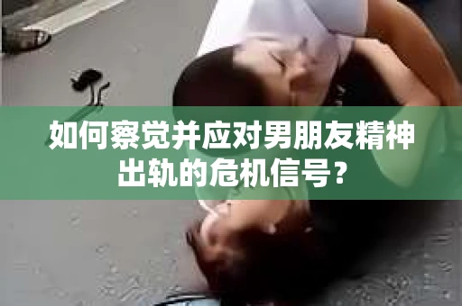 如何察觉并应对男朋友精神出轨的危机信号？