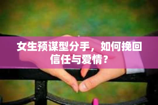 女生预谋型分手，如何挽回信任与爱情？