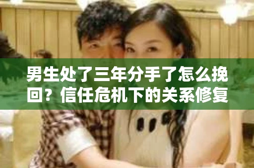 男生处了三年分手了怎么挽回？信任危机下的关系修复策略
