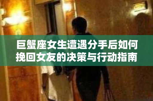 巨蟹座女生遭遇分手后如何挽回女友的决策与行动指南