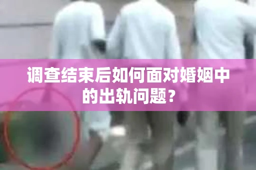 调查结束后如何面对婚姻中的出轨问题？