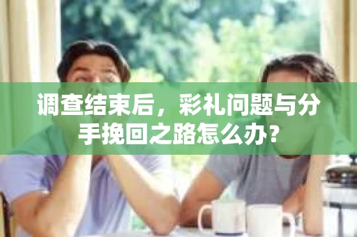 调查结束后，彩礼问题与分手挽回之路怎么办？