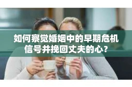 如何察觉婚姻中的早期危机信号并挽回丈夫的心？