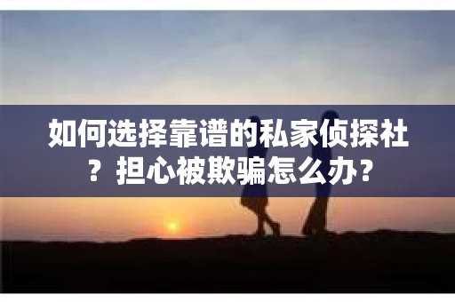 如何选择靠谱的私家侦探社？担心被欺骗怎么办？