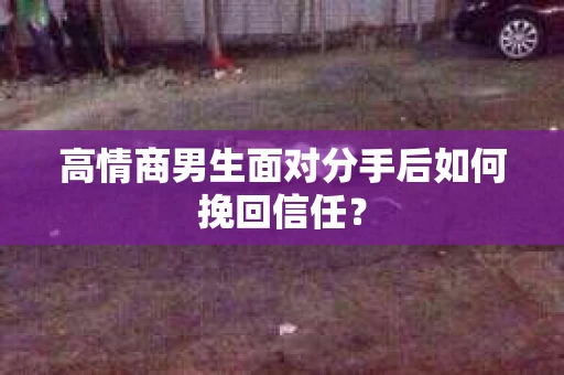 高情商男生面对分手后如何挽回信任？