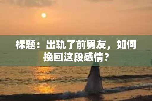 标题：出轨了前男友，如何挽回这段感情？