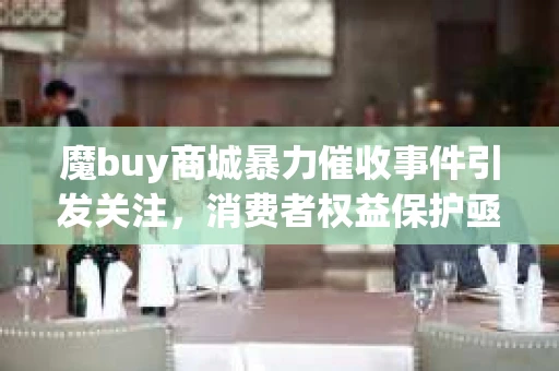 魔buy商城暴力催收事件引发关注，消费者权益保护亟待加强