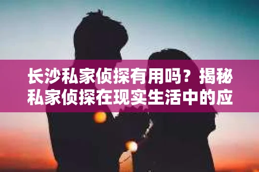 长沙私家侦探有用吗？揭秘私家侦探在现实生活中的应用与价值