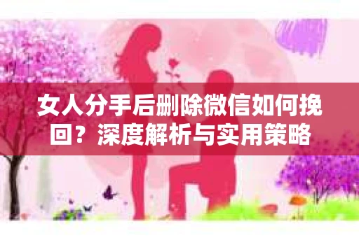 女人分手后删除微信如何挽回？深度解析与实用策略