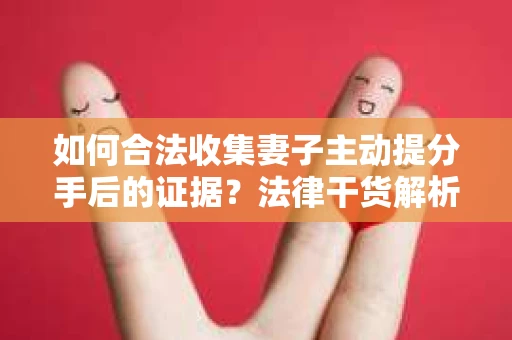 如何合法收集妻子主动提分手后的证据？法律干货解析与策略