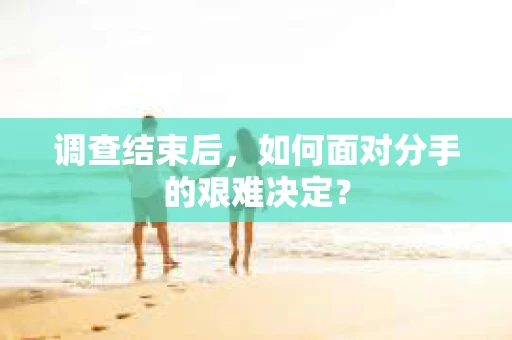 调查结束后，如何面对分手的艰难决定？