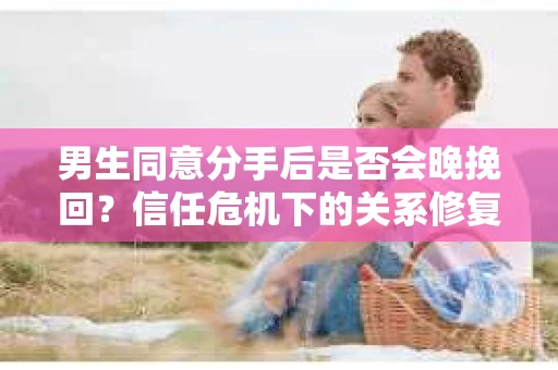 男生同意分手后是否会晚挽回？信任危机下的关系修复策略