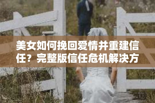 美女如何挽回爱情并重建信任？完整版信任危机解决方案