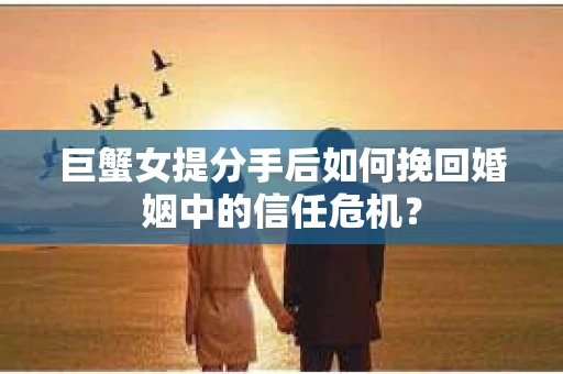 巨蟹女提分手后如何挽回婚姻中的信任危机？
