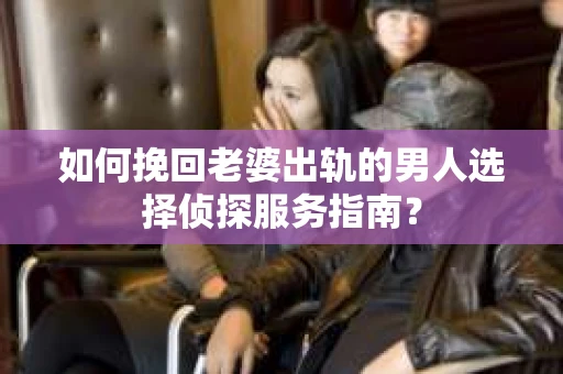 如何挽回老婆出轨的男人选择侦探服务指南？