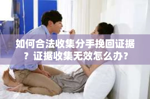 如何合法收集分手挽回证据？证据收集无效怎么办？