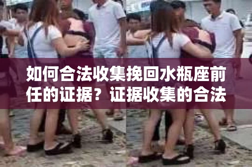 如何合法收集挽回水瓶座前任的证据？证据收集的合法性与有效性策略