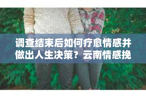 调查结束后如何疗愈情感并做出人生决策？云南情感挽回咨询指南