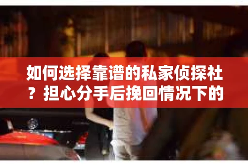 如何选择靠谱的私家侦探社？担心分手后挽回情况下的调查陷阱怎么办？