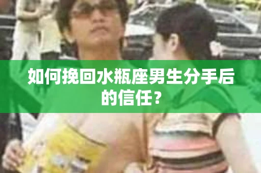 如何挽回水瓶座男生分手后的信任？
