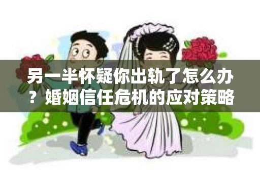 另一半怀疑你出轨了怎么办？婚姻信任危机的应对策略