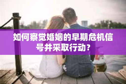 如何察觉婚姻的早期危机信号并采取行动？