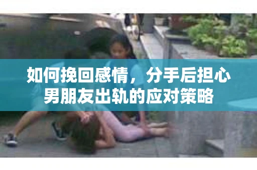 如何挽回感情，分手后担心男朋友出轨的应对策略