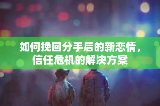 如何挽回分手后的新恋情，信任危机的解决方案