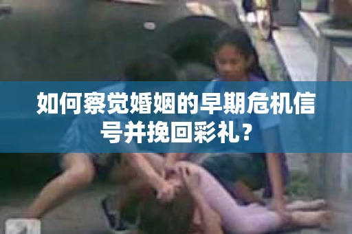 如何察觉婚姻的早期危机信号并挽回彩礼？