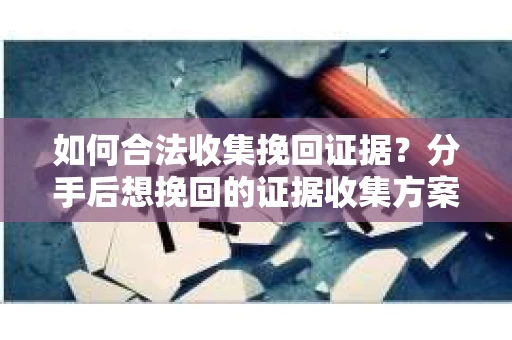 如何合法收集挽回证据？分手后想挽回的证据收集方案