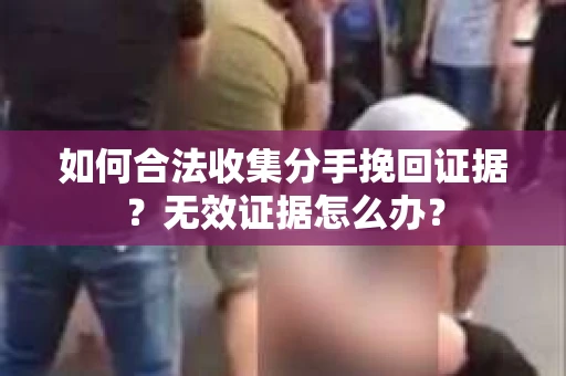 如何合法收集分手挽回证据？无效证据怎么办？