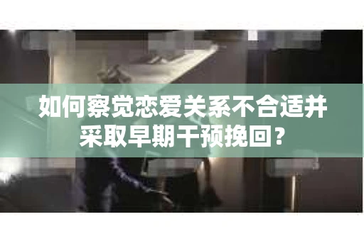 如何察觉恋爱关系不合适并采取早期干预挽回？