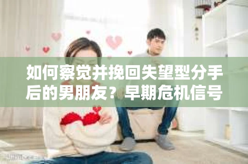 如何察觉并挽回失望型分手后的男朋友？早期危机信号与应对策略