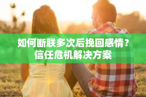 如何断联多次后挽回感情？信任危机解决方案