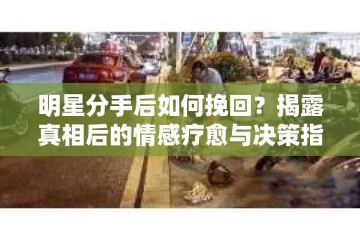明星分手后如何挽回？揭露真相后的情感疗愈与决策指南