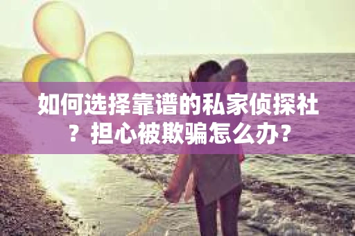 如何选择靠谱的私家侦探社？担心被欺骗怎么办？