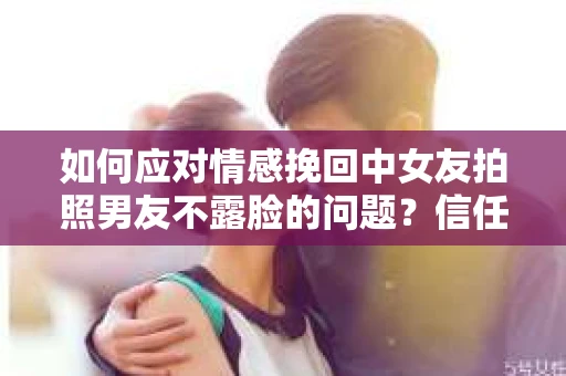 如何应对情感挽回中女友拍照男友不露脸的问题？信任危机解决方案