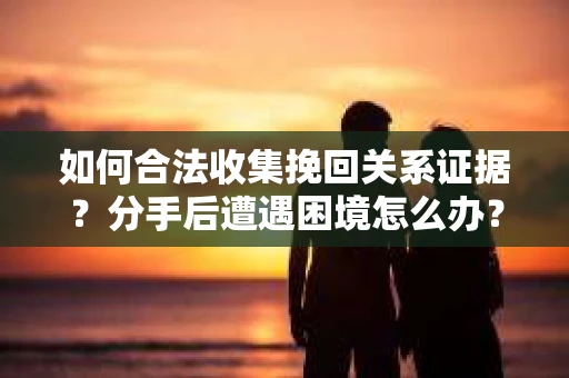 如何合法收集挽回关系证据？分手后遭遇困境怎么办？