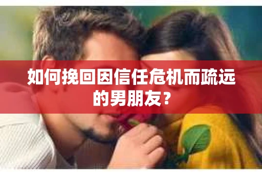 如何挽回因信任危机而疏远的男朋友？
