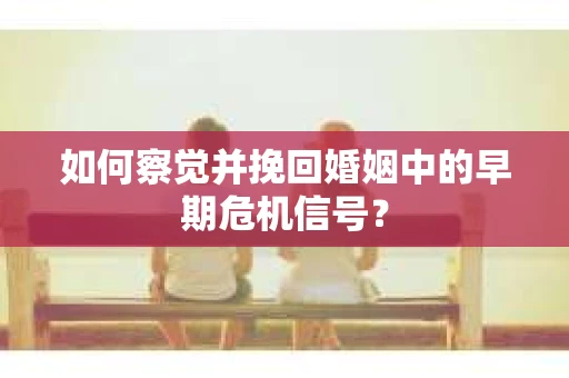 如何察觉并挽回婚姻中的早期危机信号？