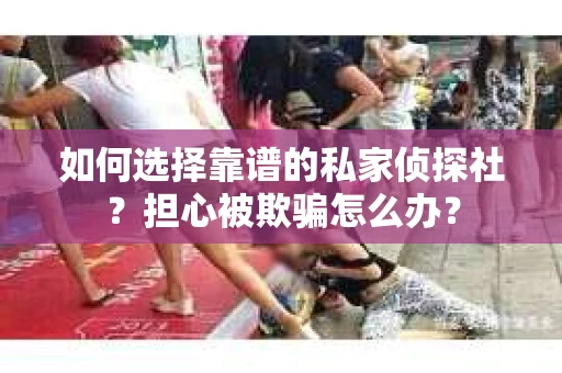 如何选择靠谱的私家侦探社？担心被欺骗怎么办？